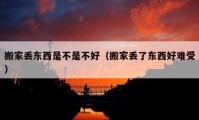 搬家丟東西是不是不好（搬家丟了東西好難受）