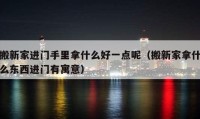 搬新家進(jìn)門手里拿什么好一點(diǎn)呢（搬新家拿什么東西進(jìn)門有寓意）