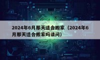 2024年6月那天適合搬家（2024年6月那天適合搬家嗎請(qǐng)問(wèn)）