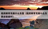 租房搬家先搬什么東西（租房搬家先搬什么東西進屋最好）