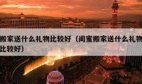 搬家送什么禮物比較好（閨蜜搬家送什么禮物比較好）