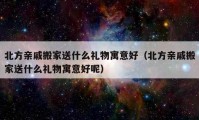 北方親戚搬家送什么禮物寓意好（北方親戚搬家送什么禮物寓意好呢）