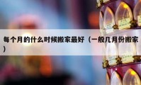 每個月的什么時候搬家最好（一般幾月份搬家）