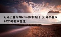 萬年歷查詢2023年搬家吉日（萬年歷查詢2023年搬家吉日）