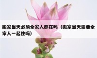 搬家當(dāng)天必須全家人都在嗎（搬家當(dāng)天需要全家人一起住嗎）