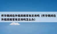 懷孕期間在外租房搬家有忌諱嗎（懷孕期間在外租房搬家有忌諱嗎怎么辦）