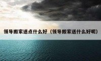 領(lǐng)導搬家送點什么好（領(lǐng)導搬家送什么好呢）