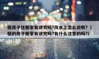 租房子住搬家有講究嗎?風(fēng)水上怎么說呢?（租的房子搬家有講究嗎?有什么注意的嗎?）