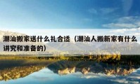 潮汕搬家送什么禮合適（潮汕人搬新家有什么講究和準(zhǔn)備的）