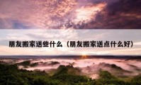 朋友搬家送些什么（朋友搬家送點(diǎn)什么好）