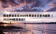 搬家黃道吉日2024年黃道吉日查詢最新（202104搬家吉日）