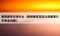 租房搬家忌諱什么（租房搬家禁忌以及搬家?guī)状箫L水問題）