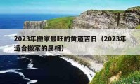 2023年搬家最旺的黃道吉日（2023年適合搬家的屬相）