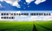 搬家進門紅包什么時候放（搬新家放紅包什么時候可以用）