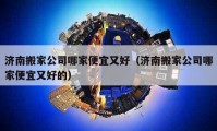 濟(jì)南搬家公司哪家便宜又好（濟(jì)南搬家公司哪家便宜又好的）