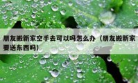 朋友搬新家空手去可以嗎怎么辦（朋友搬新家要送東西嗎）