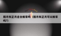 臘月和正月適合搬家嗎（臘月和正月可以搬家嗎?）