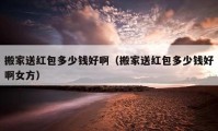 搬家送紅包多少錢好?。ò峒宜图t包多少錢好啊女方）