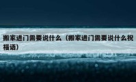 搬家進(jìn)門需要說什么（搬家進(jìn)門需要說什么祝福語）