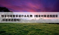 相親對象搬家送什么禮物（相親對象送我回家,該邀請進(jìn)屋嗎）