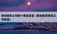 西安搬家公司哪個便宜靠譜（西安搬家哪家公司便宜）