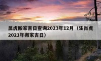 屬虎搬家吉日查詢2023年12月（生肖虎2021年搬家吉日）