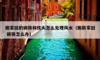 搬家舊的碗筷和枕頭怎么處理風(fēng)水（搬新家舊 碗筷怎么辦）