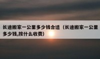 長途搬家一公里多少錢合適（長途搬家一公里多少錢,按什么收費(fèi)）