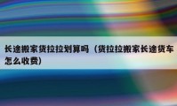 長途搬家貨拉拉劃算嗎（貨拉拉搬家長途貨車怎么收費）