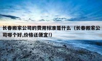 長春搬家公司的費用標準是什么（長春搬家公司哪個好,價格還便宜!）