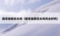 搬家換新枕頭嗎（搬家換新枕頭嗎風(fēng)水好嗎）