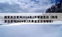 搬家吉日查詢2024年2月黃道吉日（搬家吉日查詢2024年2月黃道吉日有哪些）