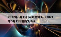 2022年3月11日可以搬家嗎（2021年3月11號(hào)搬家好嗎）