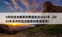 5月份適合搬家的黃道吉日2021年（2021年五月份適合搬家的黃道吉日）