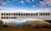 朋友租房子搬家要送東西嗎怎么說（朋友租房搬家送什么好）