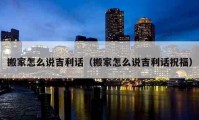 搬家怎么說吉利話（搬家怎么說吉利話祝福）