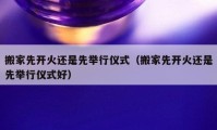 搬家先開火還是先舉行儀式（搬家先開火還是先舉行儀式好）