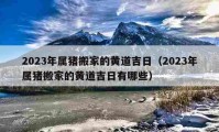 2023年屬豬搬家的黃道吉日（2023年屬豬搬家的黃道吉日有哪些）