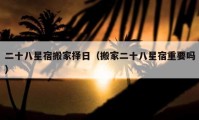 二十八星宿搬家擇日（搬家二十八星宿重要嗎）