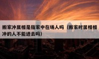 搬家沖屬相是指家中在場人嗎（搬家時屬相相沖的人不能進(jìn)去嗎）