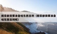 搬家都需要準備啥東西吉利（搬家都需要準備啥東西吉利呢）