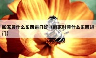 搬家?guī)裁礀|西進(jìn)門好（搬家時帶什么東西進(jìn)門）