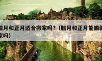 臘月和正月適合搬家嗎?（臘月和正月能搬新家嗎）