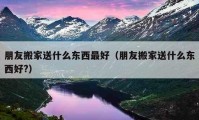 朋友搬家送什么東西最好（朋友搬家送什么東西好?）