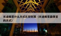 長(zhǎng)途搬家什么方式比較劃算（長(zhǎng)途搬家最便宜的方式）