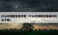 什么時(shí)候搬家最劃算（什么時(shí)候搬家是最好的日子呢）