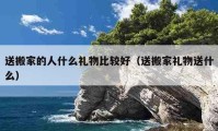 送搬家的人什么禮物比較好（送搬家禮物送什么）