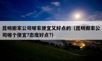 昆明搬家公司哪家便宜又好點(diǎn)的（昆明搬家公司哪個(gè)便宜?態(tài)度好點(diǎn)?）