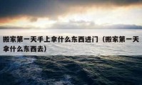 搬家第一天手上拿什么東西進(jìn)門（搬家第一天拿什么東西去）