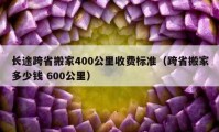 長途跨省搬家400公里收費標(biāo)準(zhǔn)（跨省搬家多少錢 600公里）